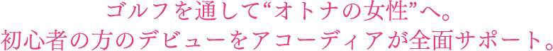 ゴルフを通して“オトナの女性”へ。初心者の方のデビューをアコーディアが全面サポート。